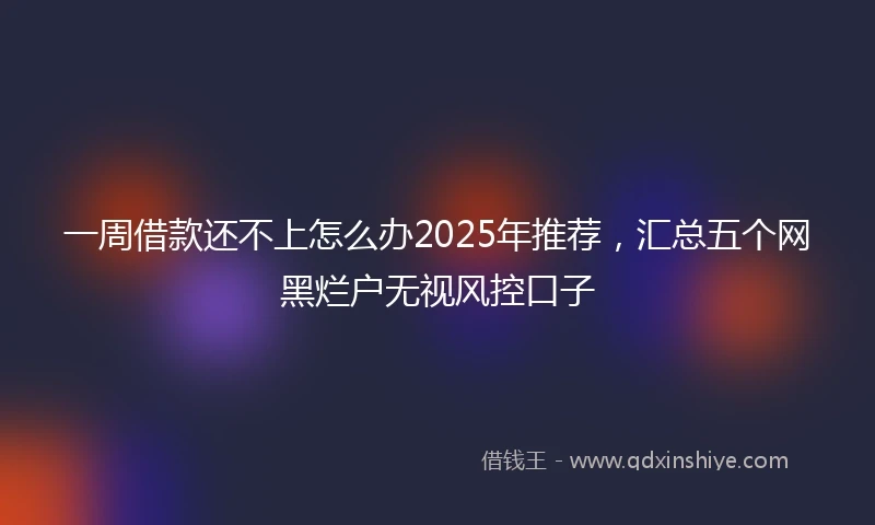 一周借款还不上怎么办2025年推荐，汇总五个网黑烂户无视风控口子