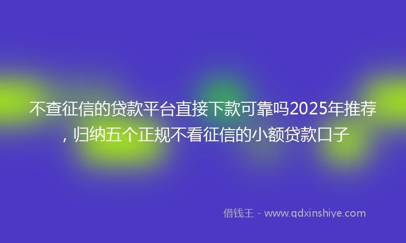 不查征信的贷款平台直接下款可靠吗2025年推荐，归纳五个正规不看征信的小额贷款口子