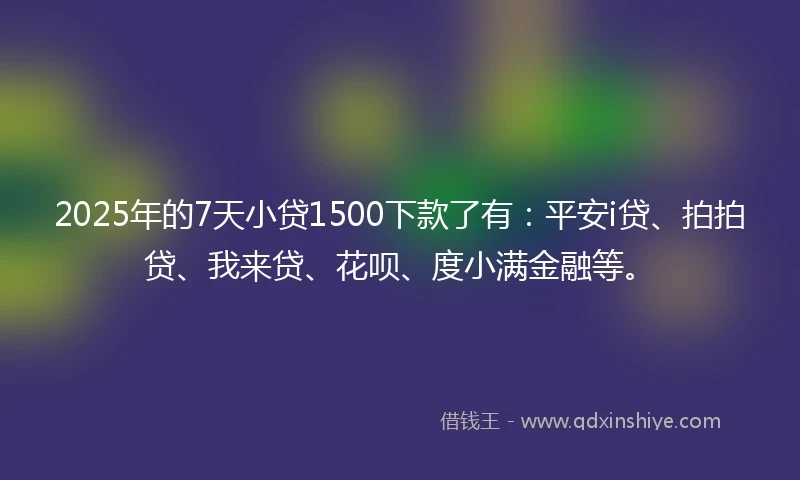 2025年的7天小贷1500下款了有：平安i贷、拍拍贷、我来贷、花呗、度小满金融等。
