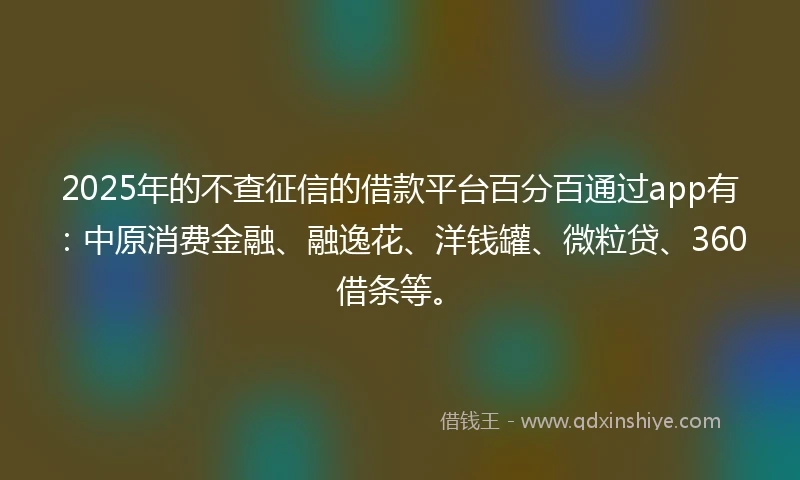2025年的不查征信的借款平台百分百通过app有：中原消费金融、融逸花、洋钱罐、微粒贷、360借条等。