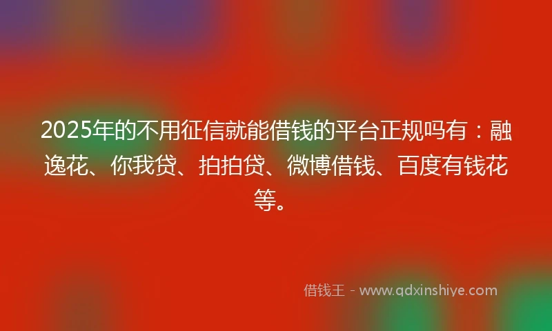 2025年的不用征信就能借钱的平台正规吗有：融逸花、你我贷、拍拍贷、微博借钱、百度有钱花等。