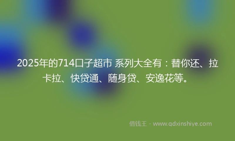 2025年的714口子超市 系列大全有：替你还、拉卡拉、快贷通、随身贷、安逸花等。