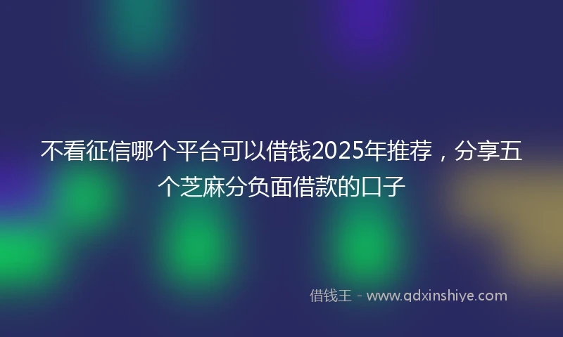 不看征信哪个平台可以借钱2025年推荐，分享五个芝麻分负面借款的口子