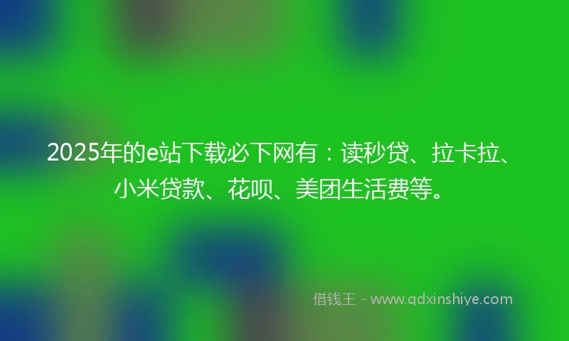 2025年的e站下载必下网有：读秒贷、拉卡拉、小米贷款、花呗、美团生活费等。