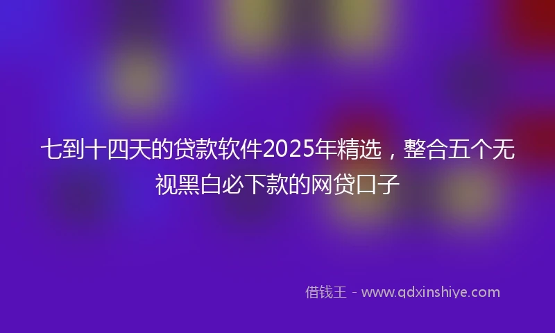 七到十四天的贷款软件2025年精选,整合五个无视黑白必下款的网贷口子