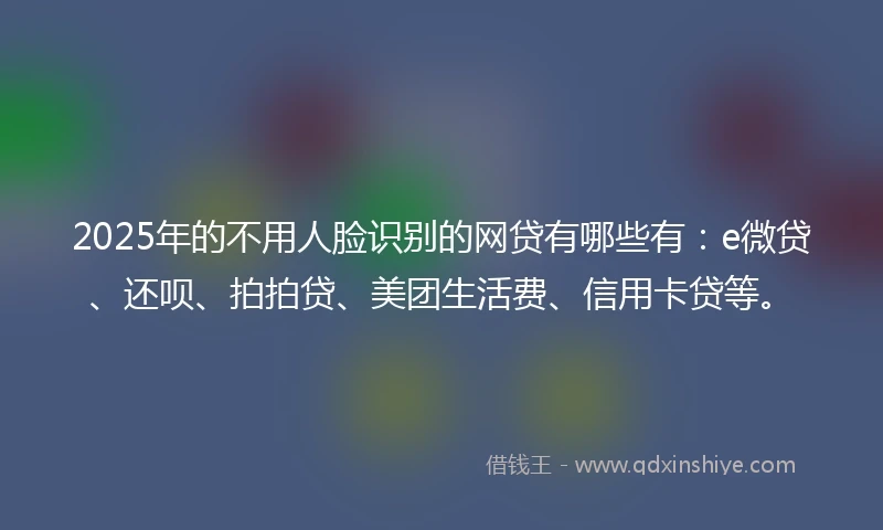 2025年的不用人脸识别的网贷有哪些有：e微贷、还呗、拍拍贷、美团生活费、信用卡贷等。