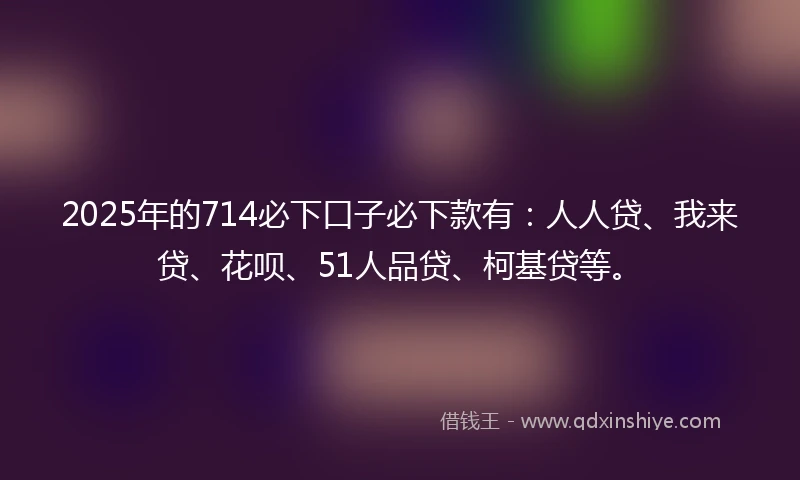 2025年的714必下口子必下款有：人人贷、我来贷、花呗、51人品贷、柯基贷等。