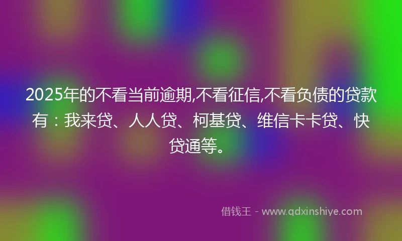 2025年的不看当前逾期,不看征信,不看负债的贷款有：我来贷、人人贷、柯基贷、维信卡卡贷、快贷通等。