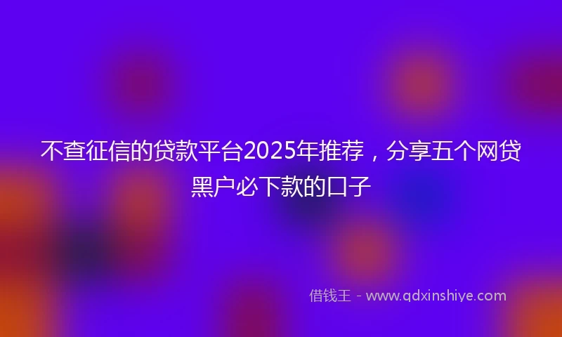 不查征信的贷款平台2025年推荐，分享五个网贷黑户必下款的口子