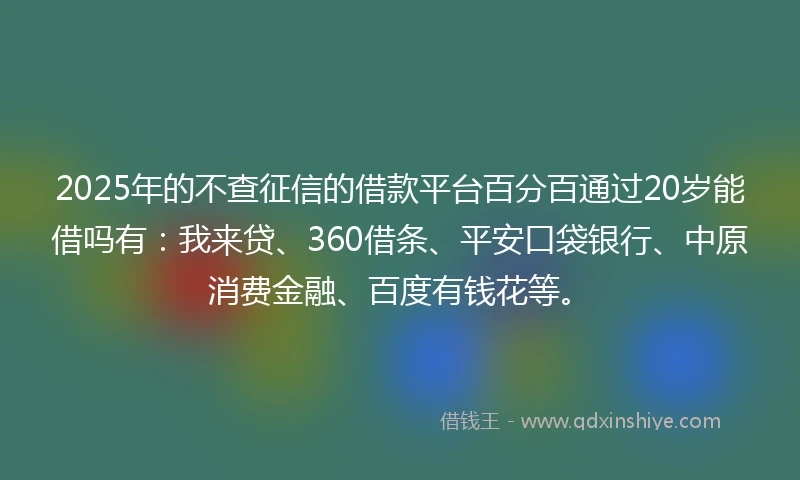 2025年的不查征信的借款平台百分百通过20岁能借吗有：我来贷、360借条、平安口袋银行、中原消费金融、百度有钱花等。