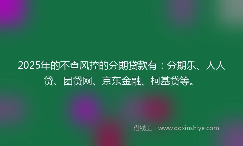 2025年的不查风控的分期贷款有：分期乐、人人贷、团贷网、京东金融、柯基贷等。