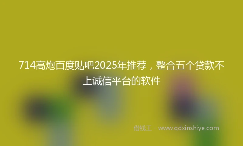 714高炮百度贴吧2025年推荐，整合五个贷款不上诚信平台的软件