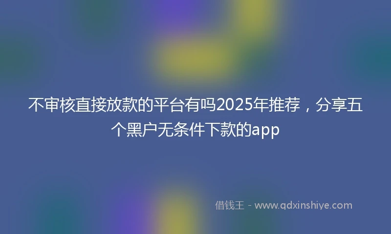 不审核直接放款的平台有吗2025年推荐，分享五个黑户无条件下款的app