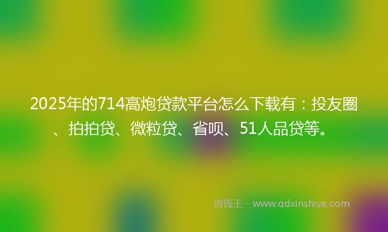 2025年的714高炮贷款平台怎么下载有：投友圈、拍拍贷、微粒贷、省呗、51人品贷等。