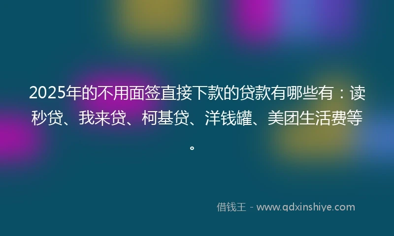 2025年的不用面签直接下款的贷款有哪些有：读秒贷、我来贷、柯基贷、洋钱罐、美团生活费等。