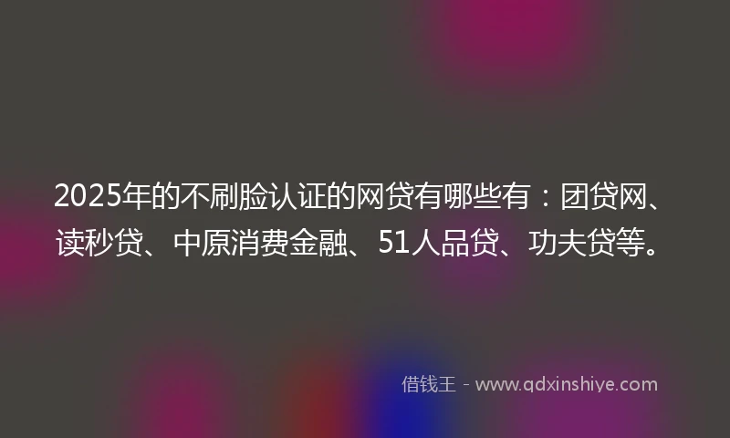 2025年的不刷脸认证的网贷有哪些有：团贷网、读秒贷、中原消费金融、51人品贷、功夫贷等。
