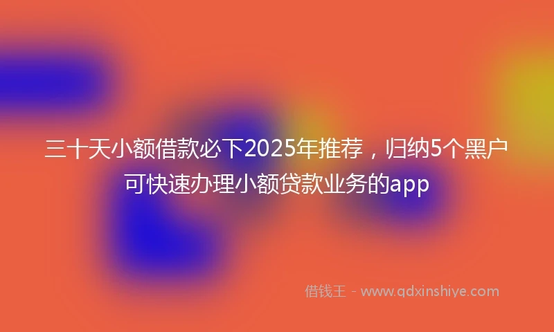 三十天小额借款必下2025年推荐，归纳5个黑户可快速办理小额贷款业务的app