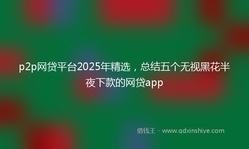 p2p网贷平台2025年精选，总结五个无视黑花半夜下款的网贷app