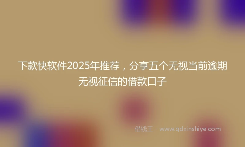 下款快软件2025年推荐，分享五个无视当前逾期无视征信的借款口子