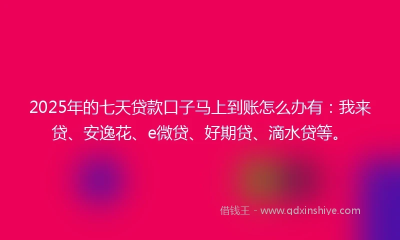 2025年的七天贷款口子马上到账怎么办有：我来贷、安逸花、e微贷、好期贷、滴水贷等。