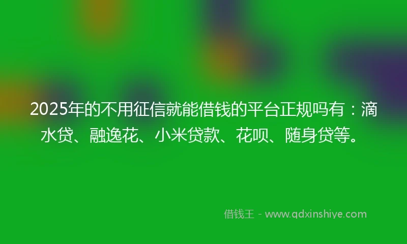 2025年的不用征信就能借钱的平台正规吗有：滴水贷、融逸花、小米贷款、花呗、随身贷等。
