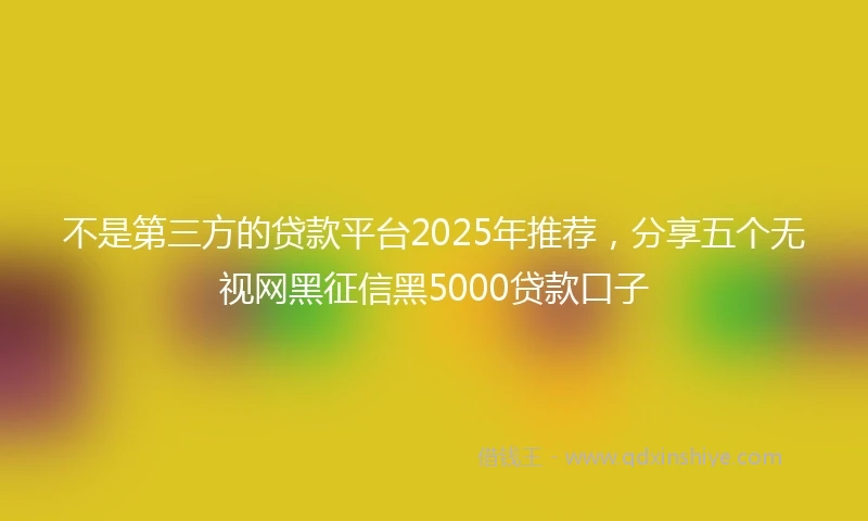 不是第三方的贷款平台2025年推荐,分享五个无视网黑征信黑5000贷款口子