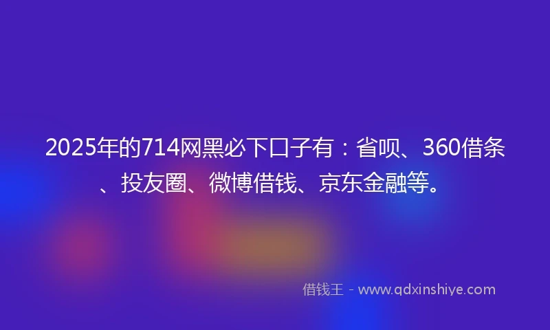 2025年的714网黑必下口子有：省呗、360借条、投友圈、微博借钱、京东金融等。