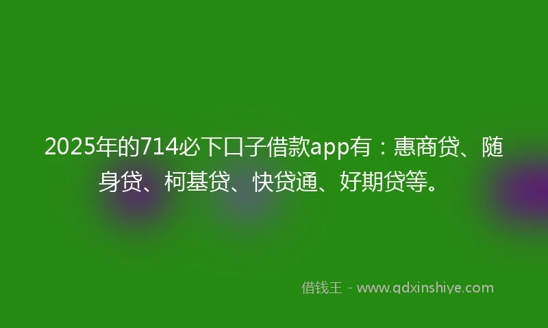 2025年的714必下口子借款app有：惠商贷、随身贷、柯基贷、快贷通、好期贷等。