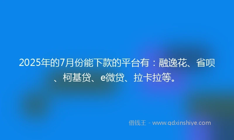 2025年的7月份能下款的平台有：融逸花、省呗、柯基贷、e微贷、拉卡拉等。