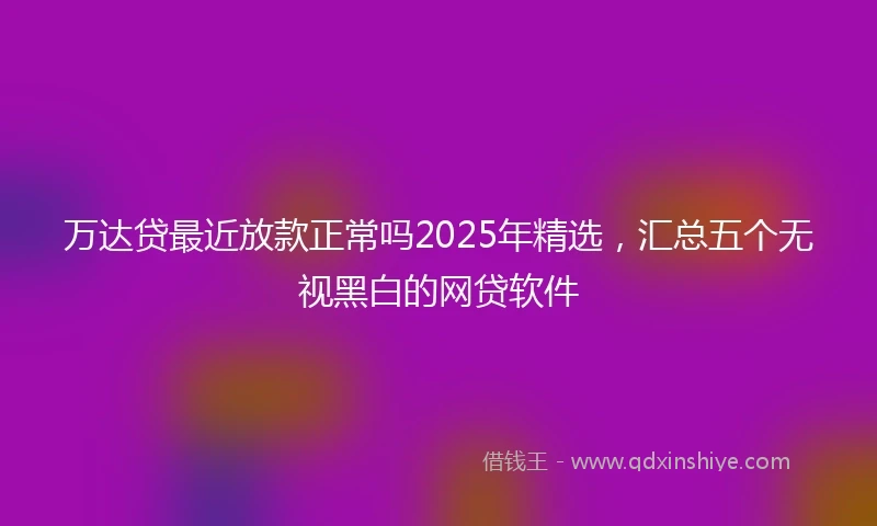 万达贷最近放款正常吗2025年精选，汇总五个无视黑白的网贷软件