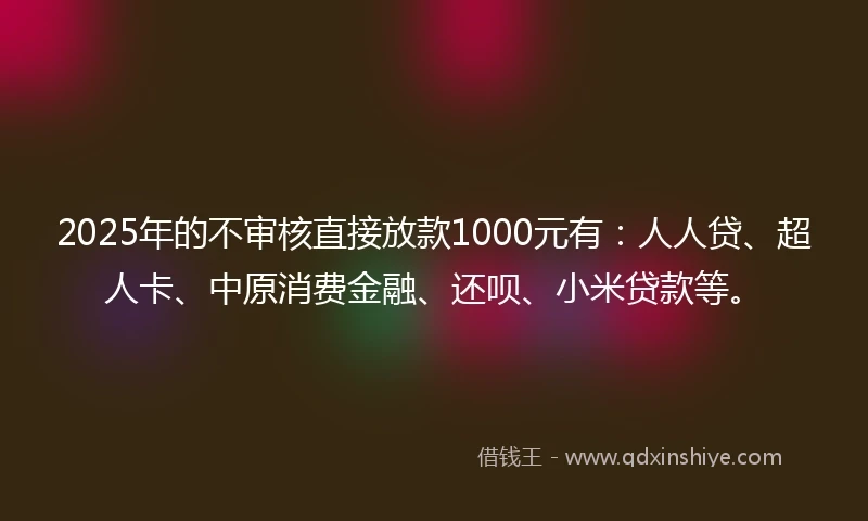 2025年的不审核直接放款1000元有：人人贷、超人卡、中原消费金融、还呗、小米贷款等。