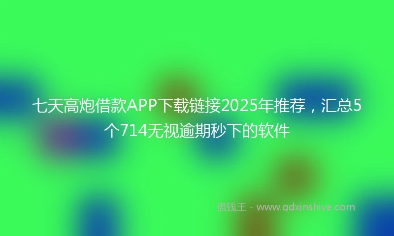 七天高炮借款APP下载链接2025年推荐，汇总5个714无视逾期秒下的软件