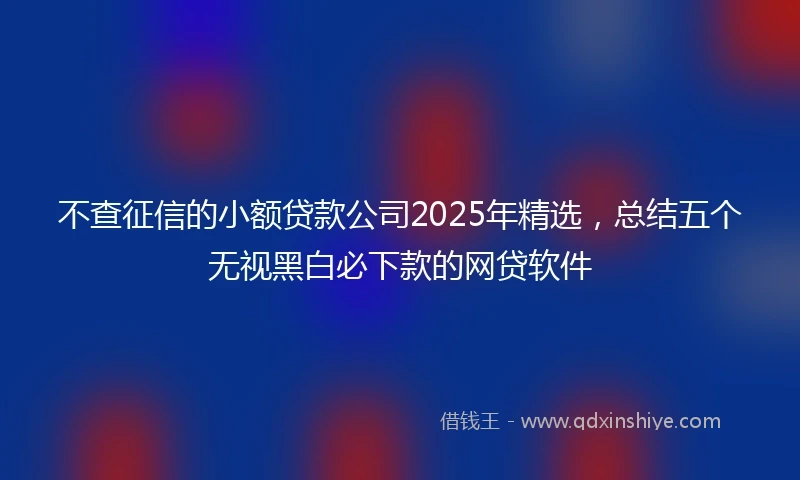 不查征信的小额贷款公司2025年精选，总结五个无视黑白必下款的网贷软件
