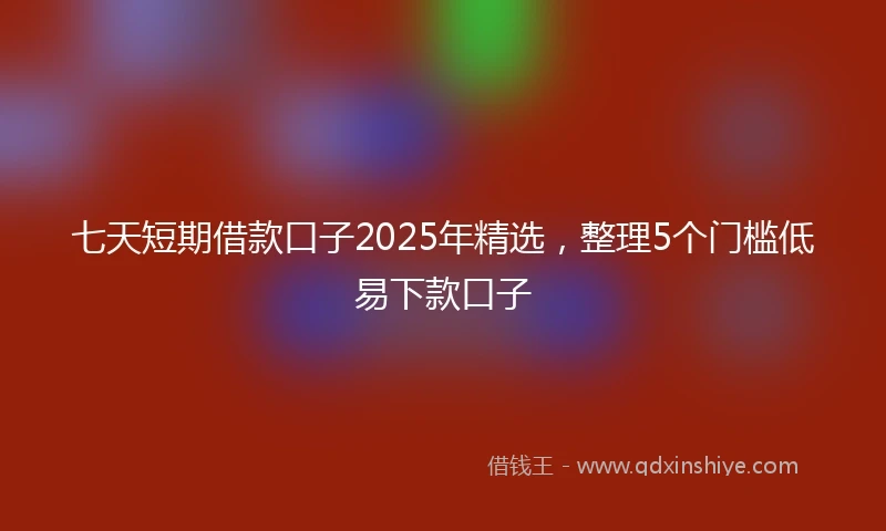 七天短期借款口子2025年精选，整理5个门槛低易下款口子