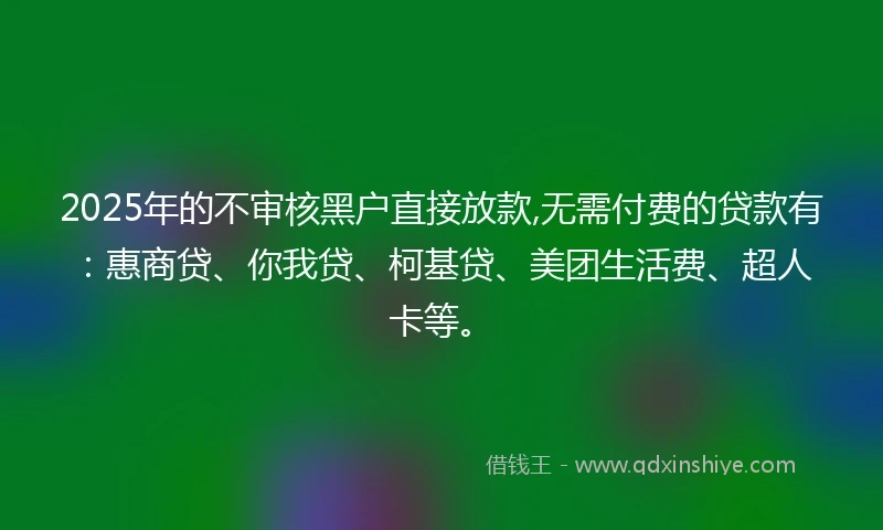 2025年的不审核黑户直接放款,无需付费的贷款有：惠商贷、你我贷、柯基贷、美团生活费、超人卡等。
