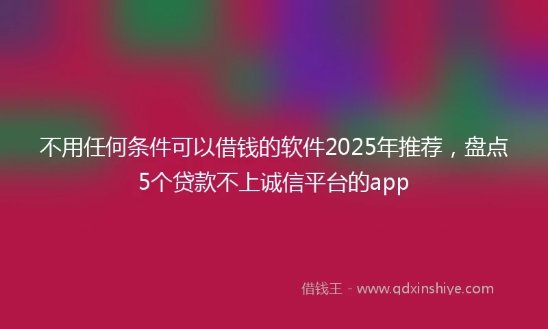不用任何条件可以借钱的软件2025年推荐，盘点5个贷款不上诚信平台的app