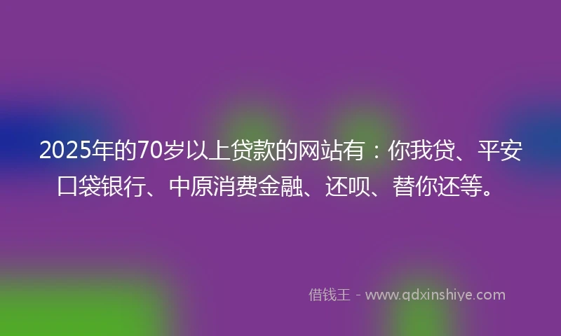 2025年的70岁以上贷款的网站有：你我贷、平安口袋银行、中原消费金融、还呗、替你还等。