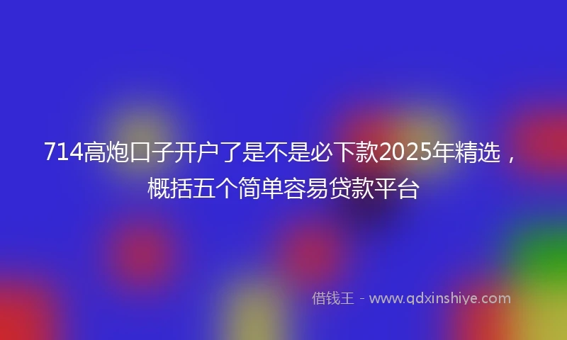 714高炮口子开户了是不是必下款2025年精选，概括五个简单容易贷款平台