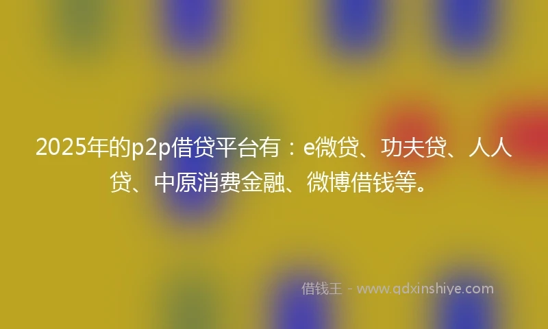 2025年的p2p借贷平台有：e微贷、功夫贷、人人贷、中原消费金融、微博借钱等。