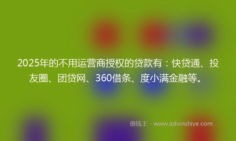 2025年的不用运营商授权的贷款有：快贷通、投友圈、团贷网、360借条、度小满金融等。