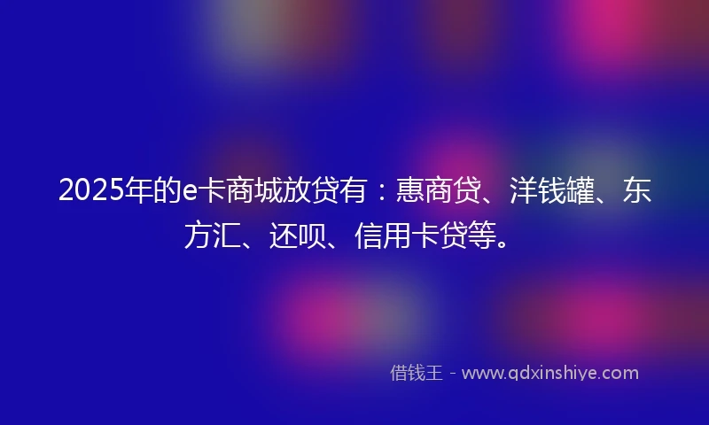 2025年的e卡商城放贷有：惠商贷、洋钱罐、东方汇、还呗、信用卡贷等。