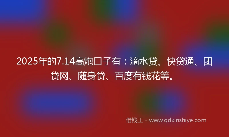 2025年的7.14高炮口子有：滴水贷、快贷通、团贷网、随身贷、百度有钱花等。