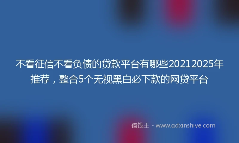 不看征信不看负债的贷款平台有哪些20212025年推荐，整合5个无视黑白必下款的网贷平台