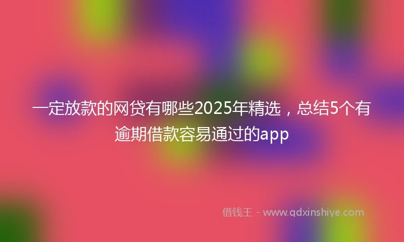 一定放款的网贷有哪些2025年精选，总结5个有逾期借款容易通过的app
