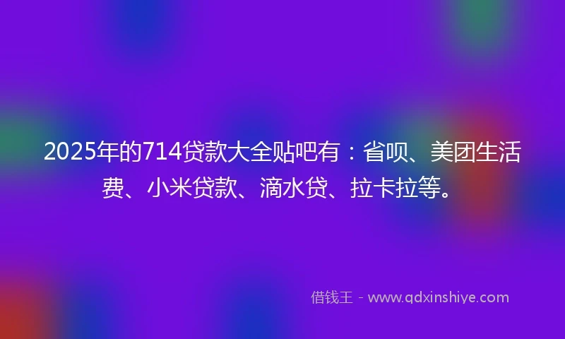 2025年的714贷款大全贴吧有：省呗、美团生活费、小米贷款、滴水贷、拉卡拉等。