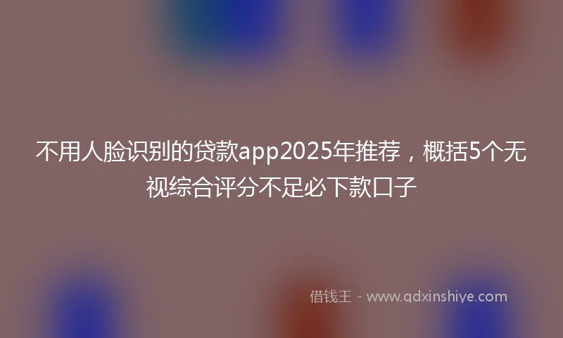 不用人脸识别的贷款app2025年推荐，概括5个无视综合评分不足必下款口子