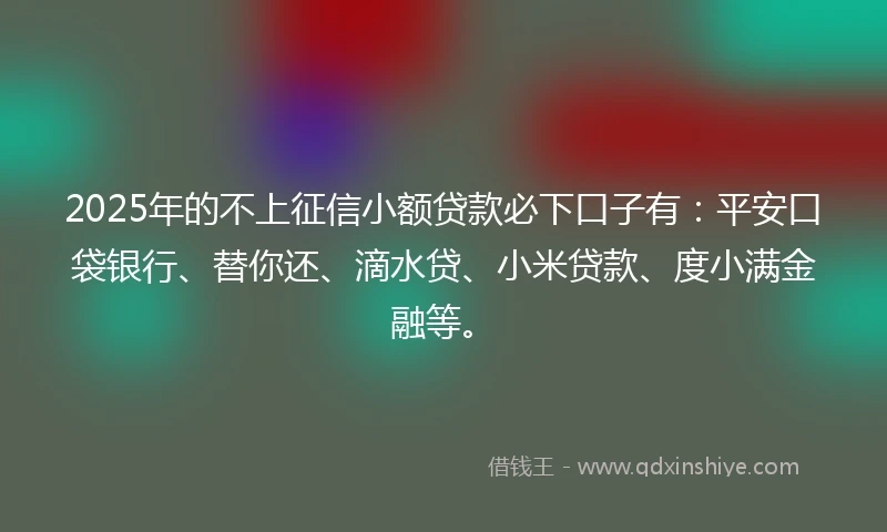 2025年的不上征信小额贷款必下口子有：平安口袋银行、替你还、滴水贷、小米贷款、度小满金融等。
