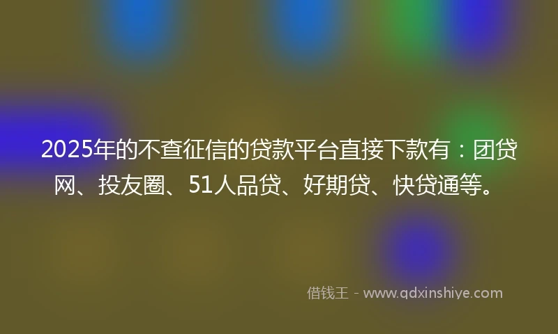 2025年的不查征信的贷款平台直接下款有：团贷网、投友圈、51人品贷、好期贷、快贷通等。