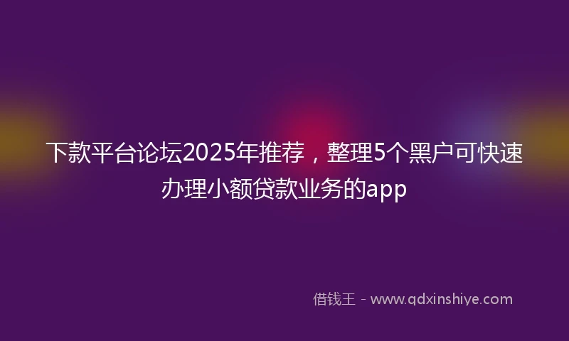下款平台论坛2025年推荐，整理5个黑户可快速办理小额贷款业务的app