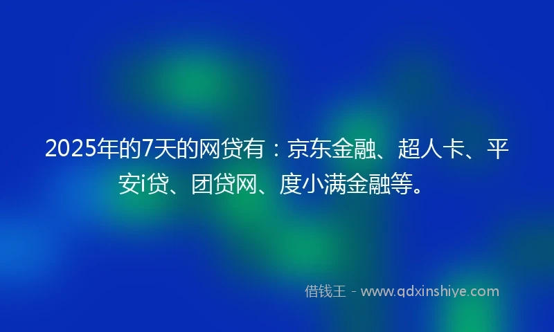 2025年的7天的网贷有：京东金融、超人卡、平安i贷、团贷网、度小满金融等。